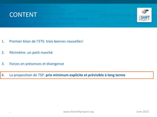 CONTENT
1. Premier bilan de l’ETS: trois bonnes nouvelles!
2. Périmètre: un petit marché
3. Forces en présences et divergence
4. La proposition de TSP: prix minimum explicite et prévisible à long terme
June 2015www.theshiftproject.org...
 