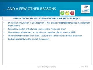 … AND A FEW OTHER REASONS
• EC Public Consultation in 2012 (option f) was biased: “discretionary price management
mechanisms”
• Secondary market entirely free to determine “the good price”
• Unauctioned allowances can be later auctioned or placed into the MSR
• The quantitative essence of the ETS would fuel some environmental efficiency
• Carbon Neutrality by the end of the century
June 2015www.theshiftproject.org...
OTHER « GOOD » REASONS TO AN AUCTION RESERVE PRICE + EU Projects
 