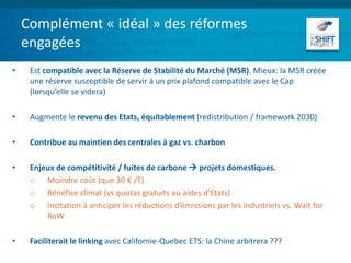 Complément « idéal » des réformes
engagées
• Est compatible avec la Réserve de Stabilité du Marché (MSR). Mieux: la MSR créée
une réserve susceptible de servir à un prix plafond compatible avec le Cap
(lorsqu’elle se videra)
• Augmente le revenu des Etats, équitablement (redistribution / framework 2030)
• Contribue au maintien des centrales à gaz vs. charbon
• Enjeux de compétitivité / fuites de carbone  projets domestiques.
o Moindre coût (que 30 € /T)
o Bénéfice climat (vs quotas gratuits ou aides d’Etats)
o Incitation à anticiper les réductions d’émissions par les industriels vs. Wait for
RoW
• Faciliterait le linking avec Californie-Quebec ETS: la Chine arbitrera ???
 