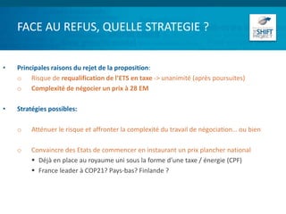 FACE AU REFUS, QUELLE STRATEGIE ?
• Principales raisons du rejet de la proposition:
o Risque de requalification de l’ETS en taxe -> unanimité (après poursuites)
o Complexité de négocier un prix à 28 EM
• Stratégies possibles:
o Atténuer le risque et affronter la complexité du travail de négociation… ou bien
o Convaincre des Etats de commencer en instaurant un prix plancher national
 Déjà en place au royaume uni sous la forme d’une taxe / énergie (CPF)
 France leader à COP21? Pays-bas? Finlande ?
 
