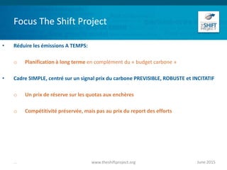 Focus The Shift Project
• Réduire les émissions A TEMPS:
o Planification à long terme en complément du « budget carbone »
• Cadre SIMPLE, centré sur un signal prix du carbone PREVISIBLE, ROBUSTE et INCITATIF
o Un prix de réserve sur les quotas aux enchères
o Compétitivité préservée, mais pas au prix du report des efforts
June 2015www.theshiftproject.org...
 