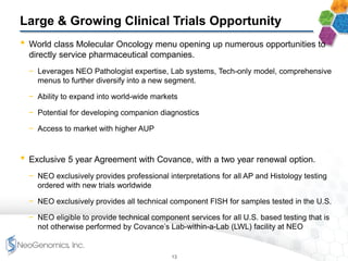Large & Growing Clinical Trials Opportunity
• World class Molecular Oncology menu opening up numerous opportunities to
directly service pharmaceutical companies.
− Leverages NEO Pathologist expertise, Lab systems, Tech-only model, comprehensive
menus to further diversify into a new segment.
− Ability to expand into world-wide markets
− Potential for developing companion diagnostics
− Access to market with higher AUP
• Exclusive 5 year Agreement with Covance, with a two year renewal option.
− NEO exclusively provides professional interpretations for all AP and Histology testing
ordered with new trials worldwide
− NEO exclusively provides all technical component FISH for samples tested in the U.S.
− NEO eligible to provide technical component services for all U.S. based testing that is
not otherwise performed by Covance’s Lab-within-a-Lab (LWL) facility at NEO
13
 