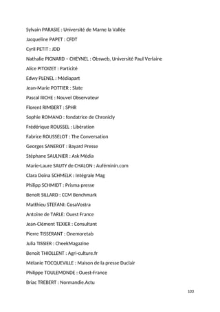 Sylvain PARASIE : Université de Marne la Vallée
Jacqueline PAPET : CFDT
Cyril PETIT : JDD
Nathalie PIGNARD – CHEYNEL : Obsweb, Université Paul Verlaine
Alice PITOIZET : Particité
Edwy PLENEL : Médiapart
Jean-Marie POTTIER : Slate
Pascal RICHE : Nouvel Observateur
Florent RIMBERT : SPHR
Sophie ROMANO : fondatrice de Chronicly
Frédérique ROUSSEL : Libération
Fabrice ROUSSELOT : The Conversation
Georges SANEROT : Bayard Presse
Stéphane SAULNIER : Ask Média
Marie-Laure SAUTY de CHALON : Auféminin.com
Clara Doïna SCHMELK : Intégrale Mag
Philipp SCHMIDT : Prisma presse
Benoît SILLARD : CCM Benchmark
Matthieu STEFANI: CosaVostra
Antoine de TARLE: Ouest France
Jean-Clément TEXIER : Consultant
Pierre TISSERANT : Onemoretab
Julia TISSIER : CheekMagazine
Benoit THIOLLENT : Agri-culture.fr
Mélanie TOCQUEVILLE : Maison de la presse Duclair
Philippe TOULEMONDE : Ouest-France
Briac TREBERT : Normandie.Actu
103
 