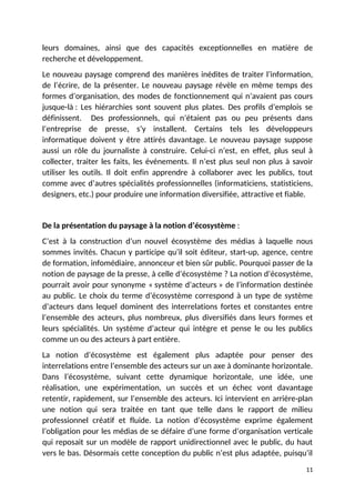 leurs domaines, ainsi que des capacités exceptionnelles en matière de
recherche et développement.
Le nouveau paysage comprend des manières inédites de traiter l’information,
de l’écrire, de la présenter. Le nouveau paysage révèle en même temps des
formes d’organisation, des modes de fonctionnement qui n’avaient pas cours
jusque-là : Les hiérarchies sont souvent plus plates. Des profils d’emplois se
définissent. Des professionnels, qui n’étaient pas ou peu présents dans
l’entreprise de presse, s’y installent. Certains tels les développeurs
informatique doivent y être attirés davantage. Le nouveau paysage suppose
aussi un rôle du journaliste à construire. Celui-ci n’est, en effet, plus seul à
collecter, traiter les faits, les événements. Il n’est plus seul non plus à savoir
utiliser les outils. Il doit enfin apprendre à collaborer avec les publics, tout
comme avec d’autres spécialités professionnelles (informaticiens, statisticiens,
designers, etc.) pour produire une information diversifiée, attractive et fiable.
De la présentation du paysage à la notion d’écosystème :
C’est à la construction d’un nouvel écosystème des médias à laquelle nous
sommes invités. Chacun y participe qu’il soit éditeur, start-up, agence, centre
de formation, infomédiaire, annonceur et bien sûr public. Pourquoi passer de la
notion de paysage de la presse, à celle d’écosystème ? La notion d’écosystème,
pourrait avoir pour synonyme « système d’acteurs » de l’information destinée
au public. Le choix du terme d’écosystème correspond à un type de système
d’acteurs dans lequel dominent des interrelations fortes et constantes entre
l’ensemble des acteurs, plus nombreux, plus diversifiés dans leurs formes et
leurs spécialités. Un système d’acteur qui intègre et pense le ou les publics
comme un ou des acteurs à part entière.
La notion d’écosystème est également plus adaptée pour penser des
interrelations entre l’ensemble des acteurs sur un axe à dominante horizontale.
Dans l’écosystème, suivant cette dynamique horizontale, une idée, une
réalisation, une expérimentation, un succès et un échec vont davantage
retentir, rapidement, sur l’ensemble des acteurs. Ici intervient en arrière-plan
une notion qui sera traitée en tant que telle dans le rapport de milieu
professionnel créatif et fluide. La notion d’écosystème exprime également
l’obligation pour les médias de se défaire d’une forme d’organisation verticale
qui reposait sur un modèle de rapport unidirectionnel avec le public, du haut
vers le bas. Désormais cette conception du public n’est plus adaptée, puisqu’il
11
 