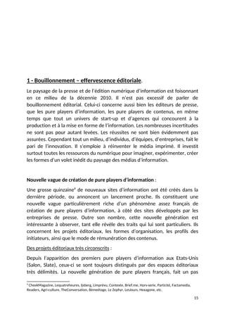 1 - Bouillonnement – effervescence éditoriale.
Le paysage de la presse et de l’édition numérique d’information est foisonnant
en ce milieu de la décennie 2010. Il n’est pas excessif de parler de
bouillonnement éditorial. Celui-ci concerne aussi bien les éditeurs de presse,
que les pure players d’information, les pure players de contenus, en même
temps que tout un univers de start-up et d’agences qui concourent à la
production et à la mise en forme de l’information. Les nombreuses incertitudes
ne sont pas pour autant levées. Les réussites ne sont bien évidemment pas
assurées. Cependant tout un milieu, d’individus, d’équipes, d’entreprises, fait le
pari de l’innovation. Il s’emploie à réinventer le média imprimé. Il investit
surtout toutes les ressources du numérique pour imaginer, expérimenter, créer
les formes d’un volet inédit du paysage des médias d’information.
Nouvelle vague de création de pure players d’information :
Une grosse quinzaine6
de nouveaux sites d’information ont été créés dans la
dernière période, ou annoncent un lancement proche. Ils constituent une
nouvelle vague particulièrement riche d’un phénomène assez français de
création de pure players d’information, à côté des sites développés par les
entreprises de presse. Outre son nombre, cette nouvelle génération est
intéressante à observer, tant elle révèle des traits qui lui sont particuliers. Ils
concernent les projets éditoriaux, les formes d’organisation, les profils des
initiateurs, ainsi que le mode de rémunération des contenus.
Des projets éditoriaux très circonscrits :
Depuis l’apparition des premiers pure players d’information aux Etats-Unis
(Salon, Slate), ceux-ci se sont toujours distingués par des espaces éditoriaux
très délimités. La nouvelle génération de pure players français, fait un pas
6
CheekMagazine, Lequatreheures, Ijsberg, Limprévu, Contexte, Brief.me, Hors-serie, Particité, Factamedia,
Readers, Agri-culture, TheConversation, 8èmeétage, Le Zephyr, LesJours, Hexagone, etc.
15
 