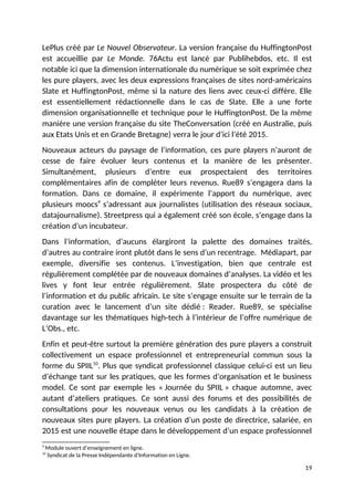 LePlus créé par Le Nouvel Observateur. La version française du HuffingtonPost
est accueillie par Le Monde. 76Actu est lancé par Publihebdos, etc. Il est
notable ici que la dimension internationale du numérique se soit exprimée chez
les pure players, avec les deux expressions françaises de sites nord-américains
Slate et HuffingtonPost, même si la nature des liens avec ceux-ci diffère. Elle
est essentiellement rédactionnelle dans le cas de Slate. Elle a une forte
dimension organisationnelle et technique pour le HuffingtonPost. De la même
manière une version française du site TheConversation (créé en Australie, puis
aux Etats Unis et en Grande Bretagne) verra le jour d’ici l’été 2015.
Nouveaux acteurs du paysage de l’information, ces pure players n’auront de
cesse de faire évoluer leurs contenus et la manière de les présenter.
Simultanément, plusieurs d’entre eux prospectaient des territoires
complémentaires afin de compléter leurs revenus. Rue89 s’engagera dans la
formation. Dans ce domaine, il expérimente l’apport du numérique, avec
plusieurs moocs9
s’adressant aux journalistes (utilisation des réseaux sociaux,
datajournalisme). Streetpress qui a également créé son école, s’engage dans la
création d’un incubateur.
Dans l’information, d’aucuns élargiront la palette des domaines traités,
d’autres au contraire iront plutôt dans le sens d’un recentrage. Médiapart, par
exemple, diversifie ses contenus. L’investigation, bien que centrale est
régulièrement complétée par de nouveaux domaines d’analyses. La vidéo et les
lives y font leur entrée régulièrement. Slate prospectera du côté de
l’information et du public africain. Le site s’engage ensuite sur le terrain de la
curation avec le lancement d’un site dédié : Reader. Rue89, se spécialise
davantage sur les thématiques high-tech à l’intérieur de l’offre numérique de
L’Obs., etc.
Enfin et peut-être surtout la première génération des pure players a construit
collectivement un espace professionnel et entrepreneurial commun sous la
forme du SPIIL10
. Plus que syndicat professionnel classique celui-ci est un lieu
d’échange tant sur les pratiques, que les formes d’organisation et le business
model. Ce sont par exemple les « Journée du SPIIL » chaque automne, avec
autant d’ateliers pratiques. Ce sont aussi des forums et des possibilités de
consultations pour les nouveaux venus ou les candidats à la création de
nouveaux sites pure players. La création d’un poste de directrice, salariée, en
2015 est une nouvelle étape dans le développement d’un espace professionnel
9
Module ouvert d’enseignement en ligne.
10
Syndicat de la Presse Indépendante d’Information en Ligne.
19
 