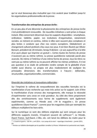 qui se veut beaucoup plus mutualisé que n’en avaient pour tradition jusqu’ici
les organisations professionnelles de la presse.
Transformation des entreprises de presse écrite :
En un peu plus d’une décennie la physionomie des entreprises de presse écrite
s’est profondément renouvelée. De nouvelles initiatives y sont prises à chaque
instant. Elles concernent désormais tous les supports disponibles : smartphone,
ordinateur, tablette, papier. Les évolutions d’organisation, notamment
sociales, se mènent en continu, même si elles sont souvent plus complexes et
plus lentes à conduire que chez nos voisins européens. Globalement un
changement culturel profond a lieu sous nos yeux. Il est bien illustré par Olivier
Bonsart, président de 20 minutes, lorsqu’il déclare « je suis aujourd’hui à la tête
d’un pure player qui imprime un gratuit ». Certes toutes les formes de presse
n’avancent pas au même rythme. La presse quotidienne nationale paraît plus
avancée. De même à l’intérieur d’une même forme de presse, tous les titres ne
vont pas au même rythme ou ne peuvent afficher les mêmes ambitions. Il n’est
pas question à ce stade de prétendre rendre compte de la globalité d’une
réalité aussi diverse. Le propos est plus modestement de souligner les
principales dimensions des transformations à l’œuvre : éditoriales,
structurelles, organisationnelles, commerciales.
Diversité des initiatives et innovations éditoriales :
Sur l’imprimé le rythme de renouvellement des nouvelles formules est la
manifestation d’une recherche qui reste très active sur le support. Loin d’être
la manifestation d’une errance des managements, elle marque la nécessité
d’expérimenter sans cesse en vraie grandeur. Au côté des titres proprement
dits des enrichissements sous forme de suppléments sont également
expérimentés, comme au Monde avec « M le magazine ». En presse
quotidienne (Ouest France)11
, comme pour les magazines (Géo par exemple) les
éditeurs multiplient les hors-série.
Sur le numérique ce sont des éditions originales qui sont conçues pour les
différents supports investis. S’inspirant souvent de LaPresse+12
, Le Monde,
Ouest France, Sud-Ouest, L’Obs, etc. ont lancé les éditions du matin pour le
11
« L’ouest en guerre – été 44 », avril 2014, « Les camps de la mort – reportage à Auschwitz », janvier 2015,
etc.
12
Version sur tablette développée par le quotidien canadien La Presse, initialement en partenariat avec Apple.
20
 