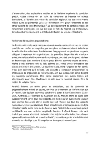 d’information, des applications mobiles et de l’édition imprimée du quotidien
gratuit. Ouest France est en train de construire et installer un espace
équivalent, à l’échelle plus vaste du quotidien régional. De son côté Prisma
média ouvre au printemps 2015 sa « newsroom TV » pour l’ensemble de ses
titres traitant de cette thématique15
. Le développement de contenus vidéos et
notamment d’émissions en live (tel que le Talk du Figaro), ou d’interviews,
devait conduire également à la création de studios au sein des rédactions.
Recherche de nouvelles organisations :
La dernière décennie a été marquée dans de nombreuses entreprises en presse
quotidienne, parfois en magazine, par des plans sociaux conduisant à diminuer
les effectifs des rédactions. Parallèlement l’engagement sur plusieurs supports
obligeait à repenser les organisations. La première étape dite de « fusion »
entre journalistes de l’imprimé et du numérique, aura été plus longue à réaliser
en France que dans nombre d’autres pays. Elle est souvent encore en cours,
même si des avancées ont eu lieu, comme au Monde avec l’unification des
statuts des uns et des autres. La nouvelle étape, dont l’urgence se fait sentir,
n’est bien souvent qu’à l’étude. Elle consiste à concevoir différemment la
chronologie de production de l’information, afin que la rédaction serve d’abord
les supports numériques. Une partie seulement des sujets traités est
sélectionnée pour être développée ensuite pour le support papier. C’est la
notion de « digital first ».
Au-delà l’enjeu, au moins pour les quotidiens, est de concevoir et
progressivement mettre en œuvre, un cycle de traitement de l’information sur
24 heures. Des équipes peuvent y collaborer à partir d’autres continents (Etats-
Unis, Australie), à l’exemple du Guardian ou du Monde. Dans ce cycle sont
successivement servis tous les supports, de même qu’un événement soudain
peut donner lieu à une alerte, quelle que soit l’heure, sur tous les supports
numériques. En presse régionale il faut articuler une organisation au siège de la
rédaction basée sur le cycle de 24 heures, avec l’activité du réseau local qui est
mobilisable sur une moindre amplitude horaire. A Ouest France cela s’est
traduit par un encadrement particulier : les adjoints multimédias dans chaque
agence départementale, et la notion DMA16
, nouvelle urgente immédiatement
envoyée vers le siège pour être reprise sur les supports numériques.
15
Télé loisirs, Télé grandes chaînes, TV 2 semaines
16
Dernière Minute d’Actualité.
22
 