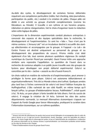 Au-delà des cycles, le développement de certaines formes éditoriales
requérant une compétence particulière (vidéo, fact checking, data journalisme,
participation du public, etc.) conduit à la création de pôles. Chaque pôle est
dédié à une activité ou groupe d’activité complémentaire (comme les
Décodeurs au Monde). Il travaille à son rythme et ses horaires propres.
Libération en pleine réorganisation, fait le choix d’organiser toute la rédaction
selon cette logique de pôles.
L’importance de la dimension expérimentale conduit plusieurs entreprises à
concevoir des espaces et des équipes spécialisées dans la recherche, le
développement et l’expérimentation. Ce sont les « labs ». Tous n’ont pas le
même contenu : L’Amaury Lab17
est un incubateur destiné à accueillir des start-
up sélectionnées et accompagnées par le groupe. A l’opposé « Le Lab » de
Centre France est destiné uniquement au personnel du groupe et au
développement des propositions de ceux-ci. Prisma média s’est doté
également d’un lab, tout comme plusieurs quotidiens régionaux (le cockpit
numérique du Courrier Picard par exemple). Ouest France initie une approche
similaire sans reprendre l’appellation. Le quotidien de l’ouest dans sa
recherche de contenus adaptés à un public jeune travaille avec des groupes de
lycéens pour développer son projet éditorial expérimental. Celui-ci se
concrétise par le site « Jactive » associé au site d’ouest-france.fr.
Un choix radical en matière de recherche et d’expérimentation, peut amener à
privilégier la forme pure player. Celui-ci est autonome éditorialement et
organisationnellement. Très tôt Le Monde créera ainsi LePost. Quelques années
plus tard face à l’échec commercial de celui-ci est lancé l’édition française du
HuffingtonPost. L’Obs rachetait de son côté Rue89, en même temps qu’il
lançait LePlus. Le groupe d’hebdomadaires locaux, Publihebdos18
, créait quant
à lui, 76 Actu, un pure player à forte tonalité de faits divers. Fort du succès de
celui-ci, il engage la création de 14 Actu. Suivront les sites des autres
départements normands. Le mensuel Alternatives économiques s’appuie sur
l’apport du Fonds Google pour lancer Alterecoplus, pratiquant la curation dans
l’information économique, sur un rythme quotidien.
17
Amaury Lab vient de sélectionner les quatre start-up qui seront hébergées et accompagnées dans le cadre de
celui-ci durant un an. Il s’agit de Current, Glory4Gamers, Nunki, Ownpage : parmi les spécialités de celles-ci
figurent : le choix d’angle dans le visionnage de caméra, le jeu et l’administration de compétiteurs, la détection
de contenus informatifs sur les réseaux sociaux, la personnalisation. Les innovations produites seront testées
sur les sites du Parisien et de L’Equipe.
18
Filiale d’hebdomadaires locaux du groupe Ouest France.
23
 