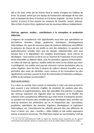 XXI et Six mois, créés par les Arènes dont le métier d’origine est l’édition de
livres. So presse, animé par une équipe de trentenaires développe de son côté
tout un bouquet de titres à l’écriture et à la forme originale : So Foot, So film ou
Society. A ceux-ci il faut associer les créations de Causette, Snatch, Schnock,
Silex et bien d’autres titres, également par de nouveaux éditeurs indépendants.
Start-up, agences, studios… contributeurs à la conception et production
éditoriale :
L’exigence de compétences très approfondies aussi bien que spécialisées en
journalisme, données, design, graphisme, statistiques, développement
informatique, etc. pour de nouveaux types de contenus éditoriaux rend difficile
la présence de chacun de ces profils au sein des rédactions. La question est
particulièrement sensible alors que les équipes rédactionnelles sont sous
tension face à la dégradation des modèles économiques. Aussi voit-on se
développer - tout comme ce fut le cas au moment de l’expansion d’une presse
écrite diversifiée au XIXème siècle, avec les premières agences d’information -
un milieu de start-up, agences, studios (selon les noms ou les statuts que ceux-
ci privilégient). Ces entités vont pouvoir intervenir comme prestataires plus ou
moins réguliers. Dans les faits la plupart de celles-ci doivent travailler sur un
périmètre plus vaste de clientèles. Leurs revenus et les innovations les plus
significatives sont bien souvent le fruit de commandes d’institutions publiques,
d’ONG ou de marques commerciales20
.
Start-up de contenu :
Il y a donc un marché. Pour autant, la motivation à créer une start-up tient le
plus souvent à une recherche d’agilité, de réactivité, de conduire plus loin,
innovations et expérimentations, dans des spécialités très précises. La plupart
des start-up valorisent une légèreté dans les structures et la fluidité des
relations entre compétences différentes que cette forme d’entreprise permet.
La question est d’autant plus sensible que pour développer leurs activités ces
strat-up associent des professions qui ne se fréquentent pas : journalistes,
graphistes, spécialistes des données, linguistes, développeurs et ingénieurs
informatique, etc. Concrètement les effectifs peuvent être très différents de
l’une à l’autre. Les plus « lourdes », telles Syllabs et Ask média regroupent
quinze et quatorze personnes. The Pixel Hunt repose sur son fondateur chef de
20
Ce qui n’est pas particulièrement inédit au regard des clientèles servies aujourd’hui par les agences
d’information internationales. Reuters ne compte que 6 à 7% de son chiffre d’affaire réalisé dans les médias.
25
 