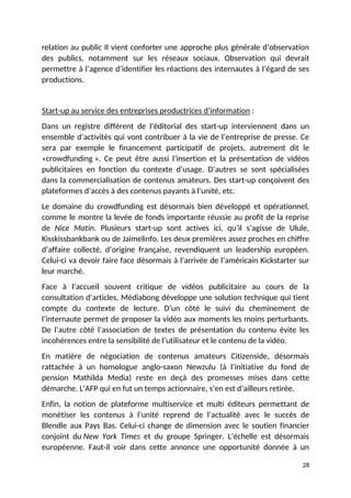 relation au public Il vient conforter une approche plus générale d’observation
des publics, notamment sur les réseaux sociaux. Observation qui devrait
permettre à l’agence d’identifier les réactions des internautes à l’égard de ses
productions.
Start-up au service des entreprises productrices d’information :
Dans un registre différent de l’éditorial des start-up interviennent dans un
ensemble d’activités qui vont contribuer à la vie de l’entreprise de presse. Ce
sera par exemple le financement participatif de projets, autrement dit le
«crowdfunding ». Ce peut être aussi l’insertion et la présentation de vidéos
publicitaires en fonction du contexte d’usage. D’autres se sont spécialisées
dans la commercialisation de contenus amateurs. Des start-up conçoivent des
plateformes d’accès à des contenus payants à l’unité, etc.
Le domaine du crowdfunding est désormais bien développé et opérationnel,
comme le montre la levée de fonds importante réussie au profit de la reprise
de Nice Matin. Plusieurs start-up sont actives ici, qu’il s’agisse de Ulule,
Kisskissbankbank ou de Jaimelinfo. Les deux premières assez proches en chiffre
d’affaire collecté, d’origine française, revendiquent un leadership européen.
Celui-ci va devoir faire face désormais à l’arrivée de l’américain Kickstarter sur
leur marché.
Face à l’accueil souvent critique de vidéos publicitaire au cours de la
consultation d’articles, Médiabong développe une solution technique qui tient
compte du contexte de lecture. D’un côté le suivi du cheminement de
l’internaute permet de proposer la vidéo aux moments les moins perturbants.
De l’autre côté l’association de textes de présentation du contenu évite les
incohérences entre la sensibilité de l’utilisateur et le contenu de la vidéo.
En matière de négociation de contenus amateurs Citizenside, désormais
rattachée à un homologue anglo-saxon Newzulu (à l’initiative du fond de
pension Mathilda Media) reste en deçà des promesses mises dans cette
démarche. L’AFP qui en fut un temps actionnaire, s’en est d’ailleurs retirée.
Enfin, la notion de plateforme multiservice et multi éditeurs permettant de
monétiser les contenus à l’unité reprend de l’actualité avec le succès de
Blendle aux Pays Bas. Celui-ci change de dimension avec le soutien financier
conjoint du New York Times et du groupe Springer. L’échelle est désormais
européenne. Faut-il voir dans cette annonce une opportunité donnée à un
28
 