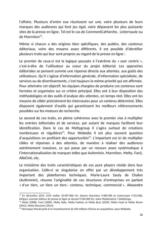 l’affaire. Plusieurs d’entre eux réunissent sur une, voire plusieurs de leurs
marques des audiences qui font jeu égal, voire dépassent les plus puissants
sites de la presse en ligne. Tel est le cas de CommentCaMarche, Linternaute ou
de Marmiton22
.
Même si chacun a des origines bien spécifiques, des publics, des contenus
éditoriaux, voire des moyens assez différents, il est possible d’identifier
plusieurs traits qui leur sont propres au regard de la presse en ligne :
Le premier de ceux-ci est la logique poussée à l’extrême du « user centric »,
c’est-à-dire de l’utilisateur au coeur du projet éditorial. Les approches
éditoriales se pensent comme une réponse directe aux attentes, aux goûts des
utilisateurs. Qu’il s’agisse d’information générale, d’information spécialisée, de
services ou de divertissements, c’est toujours la même priorité qui est affirmée.
Pour atteindre cet objectif, les équipes chargées de produire ces contenus sont
formées et organisées sur ce critère principal. Elles ont à leur disposition des
méthodologies et des outils d’analyse des attentes, en temps réel. Elles ont les
moyens de cibler précisément les internautes pour un contenu déterminé. Elles
disposent également d’outils qui garantissent les meilleurs référencements
possibles sur les moteurs de recherche.
Le second de ces traits, en pleine cohérence avec le premier vise à multiplier
les entrées éditoriales et de services, par autant de marques facilitant leur
identification. Dans le cas de Meltygroup il s’agira surtout de créations
nombreuses et régulières23
. Pour Webedia il est plus souvent question
d’acquisitions en profitant des opportunités24
. L’important est ici de multiplier
cibles et réponses à des attentes, de manière à réaliser des audiences
extrêmement massives, ce qui passe par un recours assez systématique à
l’internationalisation de marques telles que Aufeminin, Marmiton, Melty, Fan2,
AlloCiné, etc.
Le troisième des traits caractéristiques de ces pure players réside dans leur
organisation. Celle-ci se singularise en effet par un développement très
important des plateformes techniques. Marie-Laure Sauty de Chalon
(Auféminin), résume l’originalité de ces structures d’entreprises en parlant
« d’un tiers, un tiers un tiers : contenu, technique, commercial ». Alexandre
22
En décembre 2014, CCM réalise 10 097 000 VU, devant Marmiton 9 689 000 et Linternaute 9 353 000,
leFigaro, premier éditeur de presse en ligne se situant 9 036 000 VU, selon Mediametrie / NetRatings.
23
Melty (2008), Fan2 (2009), Melty Style, Melty Fashion et Melty Buzz (2010), Melty Food et Melty Xtrem
(2012), Melty Discovery (2014).
24
Véronique Morali parle d’un investissement de 250 millions d’Euros en acquisitions, pour Webedia.
30
 