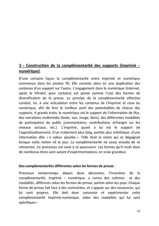 3 - Construction de la complémentarité des supports (imprimé –
numérique).
D’une certaine façon la complémentarité entre imprimé et numérique
commence dans les années 90. Elle consiste alors en une duplication des
contenus d’un support sur l’autre. L’engagement dans le numérique (Internet,
après le Minitel, pour certains) est pensé comme l’une des formes de
diversification de la presse. Le principe de la complémentarité effective
conduit, lui, à une articulation entre les contenus de l’imprimé et ceux du
numérique, afin de tirer le meilleur parti des potentialités de chacun des
supports. A grands traits, le numérique est le support de l’information de flux,
des narrations multimédia (texte, son, image, liens), des différentes modalités
de participation du public (commentaires, contributions, échanges sur les
réseaux sociaux, etc.). L’imprimé, quant à lui est le support de
l’approfondissement, d’un traitement plus long, parfois plus esthétique, d’une
information dite « à valeur ajoutée ». Telle était la vision qui se dégageait
lorsque cette notion vit le jour. La complémentarité ne cesse ensuite de se
réinventer. Ce processus est voué à se poursuivre. Les formes qu’il revêt dans
de nombreux titres sont autant d’expérimentations, en vraie grandeur.
Des complémentarités différentes selon les formes de presse :
Processus ininterrompu depuis deux décennies, l’invention de la
complémentarité, imprimé – numérique, a connu des rythmes et des
modalités, différents selon les formes de presse, parfois selon les pays. Chaque
forme de presse fait face à des contraintes, et s’appuie sur des ressources, qui
lui sont propres. Elle doit donc concevoir et expérimenter cette
complémentarité imprimé-numérique, selon des modalités qui lui sont
spécifiques :
42
 
