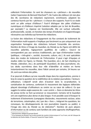 collectent l’information. Ce sont les chasseurs ou « pêcheurs » de nouvelles
(selon l’expression de Bernard Marchant34
). De l’autre des éditeurs (et non plus
des SR, secrétaires de rédaction) reprennent, enrichissent, adaptent les
contenus fournis par les « pêcheurs » à chacun des supports. Faut-il à ce stade
avoir un pôle unique d’éditeurs ? Faut-il distinguer des pôles d’éditeurs
numériques et d’éditeurs imprimé (solution adoptée par Le Soir de Bruxelles,
par exemple) ? La réponse est fonctionnelle. Elle est surtout culturelle,
professionnelle, sociale, en fonction des temps d’évolution et d’apprentissages
nécessaires aux individus qui forment les rédactions.
La fusion des rédactions et l’engagement du flux constant de traitement de
l’information multi-supports n’implique pas forcément ou pas uniquement une
organisation homogène des rédactions incluant l’ensemble des services.
Nombre de titres à l’image du Guardian, du Monde ou du Figaro ont défini de
nouvelles polarités, logiquement qualifiées de « pôles ». Ceux-ci ne
correspondent pas aux services traditionnels, par type d’information traitée
(politique, « info-géné », société, économie, culture, etc.). Ils sont spécialisés
dans des modes de traitement de l’information. Il peut s’agir d’équipes et
studios vidéo (Le Figaro, Le Monde, The Guardian, etc.), de fact checking (Le
Monde, Libération, etc.), de participatif (Guardian), de data journalisme, etc.
Les desks eux-mêmes dans leur rôle d’identifier et mettre en forme
instantanément les nouvelles, dans l’idéal caressé par certains, 24 heures sur
24, sont eux-mêmes des pôles.
Il se pourrait d’ailleurs qu’une nouvelle étape dans les organisations, prenne à
bras le corps la question de la redéfinition de la relation journalistes / lecteurs-
utilisateurs. L’objectif serait alors d’avancer dans la co-production, la
coréalisation de contenus, confortant le mouvement des logiques éditoriales
plaçant davantage d’utilisateurs au centre ou au cœur de celles-ci. Ce que
suggère la notion anglo-saxonne de « user centric ». Dans ce domaine les titres
de presse écrite ne font qu’amorcer ce mouvement. Certains tel le Guardian
ont une expérience plus dense et plus longue. Il est possible aussi d’évoquer le
traitement d’événements (campagnes électorales, mouvements sociaux, actes
de terrorisme, catastrophes, etc.) par des « lives », intégrant les questions, les
remarques, les développements de non journalistes (experts ou public), à
l’image des sites du Monde ou de Libération35
. Nombre de pure players
d’information ou de contenu sont familiers de cette approche (HuffingtonPost,
34
Administrateur délégué du groupe Rossel.
35
Cf.Le livetweet du Monde.fr qui va être produit de manière ininterrompue et 7 au 9 mars, soir de l’attaque de
la rédaction de Charlie Hebdo, à l’issue de l’assaut de l’hyper Casher.
45
 