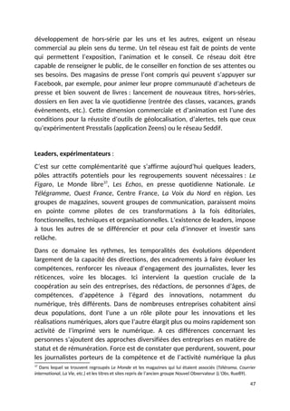 développement de hors-série par les uns et les autres, exigent un réseau
commercial au plein sens du terme. Un tel réseau est fait de points de vente
qui permettent l’exposition, l’animation et le conseil. Ce réseau doit être
capable de renseigner le public, de le conseiller en fonction de ses attentes ou
ses besoins. Des magasins de presse l’ont compris qui peuvent s’appuyer sur
Facebook, par exemple, pour animer leur propre communauté d’acheteurs de
presse et bien souvent de livres : lancement de nouveaux titres, hors-séries,
dossiers en lien avec la vie quotidienne (rentrée des classes, vacances, grands
évènements, etc.). Cette dimension commerciale et d’animation est l’une des
conditions pour la réussite d’outils de géolocalisation, d’alertes, tels que ceux
qu’expérimentent Presstalis (application Zeens) ou le réseau Seddif.
Leaders, expérimentateurs :
C’est sur cette complémentarité que s’affirme aujourd’hui quelques leaders,
pôles attractifs potentiels pour les regroupements souvent nécessaires : Le
Figaro, Le Monde libre37
, Les Echos, en presse quotidienne Nationale. Le
Télégramme, Ouest France, Centre France, La Voix du Nord en région. Les
groupes de magazines, souvent groupes de communication, paraissent moins
en pointe comme pilotes de ces transformations à la fois éditoriales,
fonctionnelles, techniques et organisationnelles. L’existence de leaders, impose
à tous les autres de se différencier et pour cela d’innover et investir sans
relâche.
Dans ce domaine les rythmes, les temporalités des évolutions dépendent
largement de la capacité des directions, des encadrements à faire évoluer les
compétences, renforcer les niveaux d’engagement des journalistes, lever les
réticences, voire les blocages. Ici intervient la question cruciale de la
coopération au sein des entreprises, des rédactions, de personnes d’âges, de
compétences, d’appétence à l’égard des innovations, notamment du
numérique, très différents. Dans de nombreuses entreprises cohabitent ainsi
deux populations, dont l’une a un rôle pilote pour les innovations et les
réalisations numériques, alors que l’autre élargit plus ou moins rapidement son
activité de l’imprimé vers le numérique. A ces différences concernant les
personnes s’ajoutent des approches diversifiées des entreprises en matière de
statut et de rémunération. Force est de constater que perdurent, souvent, pour
les journalistes porteurs de la compétence et de l’activité numérique la plus
37
Dans lequel se trouvent regroupés Le Monde et les magazines qui lui étaient associés (Télérama, Courrier
international, La Vie, etc.) et les titres et sites repris de l’ancien groupe Nouvel Observateur (L’Obs, Rue89).
47
 