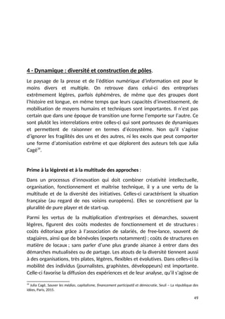 4 - Dynamique : diversité et construction de pôles.
Le paysage de la presse et de l’édition numérique d’information est pour le
moins divers et multiple. On retrouve dans celui-ci des entreprises
extrêmement légères, parfois éphémères, de même que des groupes dont
l’histoire est longue, en même temps que leurs capacités d’investissement, de
mobilisation de moyens humains et techniques sont importantes. Il n’est pas
certain que dans une époque de transition une forme l’emporte sur l’autre. Ce
sont plutôt les interrelations entre celles-ci qui sont porteuses de dynamiques
et permettent de raisonner en termes d’écosystème. Non qu’il s’agisse
d’ignorer les fragilités des uns et des autres, ni les excès que peut comporter
une forme d’atomisation extrême et que déplorent des auteurs tels que Julia
Cagé39
.
Prime à la légèreté et à la multitude des approches :
Dans un processus d’innovation qui doit combiner créativité intellectuelle,
organisation, fonctionnement et maîtrise technique, il y a une vertu de la
multitude et de la diversité des initiatives. Celles-ci caractérisent la situation
française (au regard de nos voisins européens). Elles se concrétisent par la
pluralité de pure player et de start-up.
Parmi les vertus de la multiplication d’entreprises et démarches, souvent
légères, figurent des coûts modestes de fonctionnement et de structures :
coûts éditoriaux grâce à l’association de salariés, de free-lance, souvent de
stagiaires, ainsi que de bénévoles (experts notamment) ; coûts de structures en
matière de locaux ; sans parler d’une plus grande aisance à entrer dans des
démarches mutualisées ou de partage. Les atouts de la diversité tiennent aussi
à des organisations, très plates, légères, flexibles et évolutives. Dans celles-ci la
mobilité des individus (journalistes, graphistes, développeurs) est importante.
Celle-ci favorise la diffusion des expériences et de leur analyse, qu’il s’agisse de
39
Julia Cagé, Sauver les médias, capitalisme, financement participatif et démocratie, Seuil – La république des
idées, Paris, 2015.
49
 