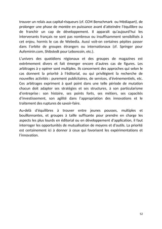 trouver un relais aux capital-risqueurs (cf. CCM Benschmark ou Médiapart), de
prolonger une phase de montée en puissance avant d’atteindre l’équilibre ou
de franchir un cap de développement. Il apparaît qu’aujourd’hui les
intervenants français ne sont pas nombreux ou insuffisamment sensibilisés à
cet enjeu, hormis le cas de Webedia. Aussi voit-on certaines pépites passer
dans l’orbite de groupes étrangers ou internationaux (cf. Springer pour
Aufeminin.com, Shibstedt pour Leboncoin, etc.).
L’univers des quotidiens régionaux et des groupes de magazines est
extrêmement divers et fait émerger encore d’autres cas de figures. Les
arbitrages à y opérer sont multiples. Ils concernent des approches qui selon le
cas donnent la priorité à l’éditorial, ou qui privilégient la recherche de
nouvelles activités : purement publicitaires, de services, d’événementiels, etc.
Ces arbitrages expriment à quel point dans une telle période de mutation
chacun doit adapter ses stratégies et ses structures, à son particularisme
d’entreprise : son histoire, ses points forts, ses métiers, ses capacités
d’investissement, son agilité dans l’appropriation des innovations et le
traitement des ruptures de savoir-faire.
Au-delà d’équilibres à trouver entre jeunes pousses, multiples et
bouillonnantes, et groupes à taille suffisante pour prendre en charge les
aspects les plus lourds en éditorial ou en développement d’application, il faut
interroger les opportunités de mutualisation de moyens et d’outils. La priorité
est certainement ici à donner à ceux qui favorisent les expérimentations et
l’innovation.
52
 