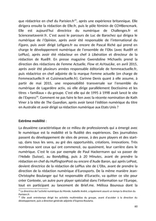 que rédactrice en chef du Parisien.fr55
, après une expérience britannique. Elle
dirigera ensuite la rédaction de Elle.fr, puis le pôle féminin de CCMBencmark.
Elle est aujourd’hui directrice du numérique de Challenges.fr et
Sciencesetavenir.fr. C’est aussi le parcours de Luc de Barochez qui dirigea le
numérique de l’Opinion, après avoir été responsable de l’international du
Figaro, puis avoir dirigé Lefigaro.fr ou encore de Pascal Riché qui prend en
charge le développement numérique de l’ensemble de l’Obs (avec Rue89 et
LePlus), après avoir été rédacteur en chef à Libération et directeur de la
rédaction de Rue89. En presse magazine Gwendoline Michaelis prend la
direction des rédactions de Femme Actuelle, Flow et AsYouLike, en avril 2015,
après avoir été plusieurs années responsable éditoriale de femmeactuelle.fr,
puis rédactrice en chef adjointe de la marque Femme actuelle (en charge de
Femmeactuelle.fr et Cuisineactuelle.fr). Corinne Denis quant à elle assume, à
partir de mai 2015, une responsabilité transversale sur l’ensemble du
numérique de Lagardère activ, où elle dirige parallèlement Doctissimo et les
titres « familiaux » du groupe. C’est elle qui de 1995 à 1998 avait lancé le site
de l’Express56
. Comment ne pas faire le lien avec la récente nomination de Kath
Viner à la tête de The Guardian, après avoir lancé l’édition numérique du titre
en Australie et avoir dirigé sa rédaction numérique aux Etats Unis ?
Extrême mobilité :
La deuxième caractéristique de ce milieu de professionnels qui a émergé avec
le numérique est la mobilité et la fluidité des expériences. Des journalistes
passent du développement de sites de presse, à des pure players et des start-
up, dans tous les sens, au gré des opportunités, créations, innovations. Très
nombreux sont ceux qui ont commencé, ou quasiment, leur carrière dans le
numérique. C’est le cas par exemple de Paul Hackermann qui va passer de
l’Hebdo (Suisse), au BondyBlog, puis à 20 Minutes, avant de prendre la
rédaction en chef du HuffingtonPost ou encore d’Aude Baron, qui après LePost,
devient directrice de la rédaction de LePlus site de L’Obs, avant de prendre la
direction de la rédaction numérique d’Eurosports. De la même manière Jean-
Christophe Boulanger qui fut responsable d’Euractiv, va quitter ce site pour
créer Contexte, un autre pure player spécialisé dans l’information sur l’Europe,
tout en participant au lancement de Brief.me. Mélissa Bounoua dont la
55
La directrice de l’activité numérique du Monde, Isabelle André, a également assuré un temps la direction du
Parisien.fr.
56
Elle avait entretemps dirigé les activités multimédias du groupe, avant d’accéder à la direction du
développement, puis a direction générale adjointe d’Express-Roularta.
60
 