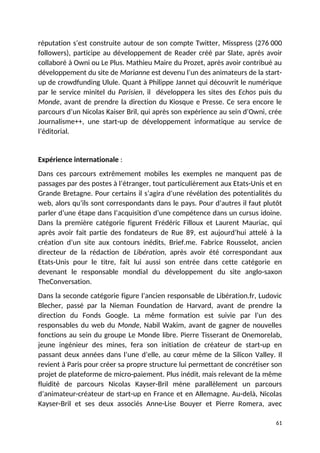 réputation s’est construite autour de son compte Twitter, Misspress (276 000
followers), participe au développement de Reader créé par Slate, après avoir
collaboré à Owni ou Le Plus. Mathieu Maire du Prozet, après avoir contribué au
développement du site de Marianne est devenu l’un des animateurs de la start-
up de crowdfunding Ulule. Quant à Philippe Jannet qui découvrit le numérique
par le service minitel du Parisien, il développera les sites des Echos puis du
Monde, avant de prendre la direction du Kiosque e Presse. Ce sera encore le
parcours d’un Nicolas Kaiser Bril, qui après son expérience au sein d’Owni, crée
Journalisme++, une start-up de développement informatique au service de
l’éditorial.
Expérience internationale :
Dans ces parcours extrêmement mobiles les exemples ne manquent pas de
passages par des postes à l’étranger, tout particulièrement aux Etats-Unis et en
Grande Bretagne. Pour certains il s’agira d’une révélation des potentialités du
web, alors qu’ils sont correspondants dans le pays. Pour d’autres il faut plutôt
parler d’une étape dans l’acquisition d’une compétence dans un cursus idoine.
Dans la première catégorie figurent Frédéric Filloux et Laurent Mauriac, qui
après avoir fait partie des fondateurs de Rue 89, est aujourd’hui attelé à la
création d’un site aux contours inédits, Brief.me. Fabrice Rousselot, ancien
directeur de la rédaction de Libération, après avoir été correspondant aux
Etats-Unis pour le titre, fait lui aussi son entrée dans cette catégorie en
devenant le responsable mondial du développement du site anglo-saxon
TheConversation.
Dans la seconde catégorie figure l’ancien responsable de Libération.fr, Ludovic
Blecher, passé par la Nieman Foundation de Harvard, avant de prendre la
direction du Fonds Google. La même formation est suivie par l’un des
responsables du web du Monde, Nabil Wakim, avant de gagner de nouvelles
fonctions au sein du groupe Le Monde libre. Pierre Tisserant de Onemorelab,
jeune ingénieur des mines, fera son initiation de créateur de start-up en
passant deux années dans l’une d’elle, au cœur même de la Silicon Valley. Il
revient à Paris pour créer sa propre structure lui permettant de concrétiser son
projet de plateforme de micro-paiement. Plus inédit, mais relevant de la même
fluidité de parcours Nicolas Kayser-Bril mène parallèlement un parcours
d’animateur-créateur de start-up en France et en Allemagne. Au-delà, Nicolas
Kayser-Bril et ses deux associés Anne-Lise Bouyer et Pierre Romera, avec
61
 