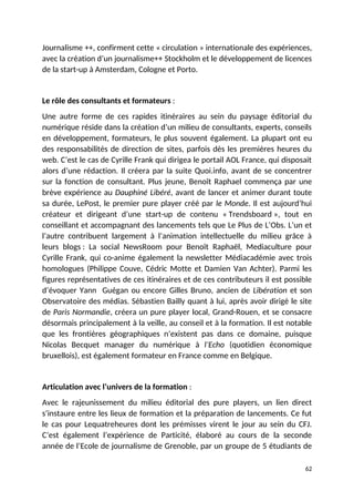 Journalisme ++, confirment cette « circulation » internationale des expériences,
avec la création d’un journalisme++ Stockholm et le développement de licences
de la start-up à Amsterdam, Cologne et Porto.
Le rôle des consultants et formateurs :
Une autre forme de ces rapides itinéraires au sein du paysage éditorial du
numérique réside dans la création d’un milieu de consultants, experts, conseils
en développement, formateurs, le plus souvent également. La plupart ont eu
des responsabilités de direction de sites, parfois dès les premières heures du
web. C’est le cas de Cyrille Frank qui dirigea le portail AOL France, qui disposait
alors d’une rédaction. Il créera par la suite Quoi.info, avant de se concentrer
sur la fonction de consultant. Plus jeune, Benoît Raphael commença par une
brève expérience au Dauphiné Libéré, avant de lancer et animer durant toute
sa durée, LePost, le premier pure player créé par le Monde. Il est aujourd’hui
créateur et dirigeant d’une start-up de contenu « Trendsboard », tout en
conseillant et accompagnant des lancements tels que Le Plus de L’Obs. L’un et
l’autre contribuent largement à l’animation intellectuelle du milieu grâce à
leurs blogs : La social NewsRoom pour Benoît Raphaël, Mediaculture pour
Cyrille Frank, qui co-anime également la newsletter Médiacadémie avec trois
homologues (Philippe Couve, Cédric Motte et Damien Van Achter). Parmi les
figures représentatives de ces itinéraires et de ces contributeurs il est possible
d’évoquer Yann Guégan ou encore Gilles Bruno, ancien de Libération et son
Observatoire des médias. Sébastien Bailly quant à lui, après avoir dirigé le site
de Paris Normandie, créera un pure player local, Grand-Rouen, et se consacre
désormais principalement à la veille, au conseil et à la formation. Il est notable
que les frontières géographiques n’existent pas dans ce domaine, puisque
Nicolas Becquet manager du numérique à l’Echo (quotidien économique
bruxellois), est également formateur en France comme en Belgique.
Articulation avec l’univers de la formation :
Avec le rajeunissement du milieu éditorial des pure players, un lien direct
s’instaure entre les lieux de formation et la préparation de lancements. Ce fut
le cas pour Lequatreheures dont les prémisses virent le jour au sein du CFJ.
C’est également l’expérience de Particité, élaboré au cours de la seconde
année de l’Ecole de journalisme de Grenoble, par un groupe de 5 étudiants de
62
 