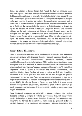 Depuis sa création le Fonds Google fait l’objet de diverses critiques parmi
lesquelles figure la limitation de l’aide aux seuls éditeurs répondant aux critères
de l’information politique et générale. Une telle limitation n’est pas cohérente
avec l’objectif plus général de l’innovation numérique dans la presse, puisqu’il
exclut par exemple la presse de culture, de connaissance ou encore tout le
secteur de la presse technique et professionnelle. Une seconde critique porte
sur la faiblesse du niveau du fonds, comme sa limitation dans le temps, au
regard des revenus et profits réalisés par Google en France. Une troisième
critique, de la part notamment de l’Open Internet Project, porte sur les
principes. Elle souligne la contradiction entre l’acception d’un partenariat
financier avec Google et la responsabilité pour l’Etat de faire respecter des
règles de bonne concurrence, notamment vis-à-vis des fournisseurs de
contenus et de service sur Internet. Cette contradiction apparaît crûment au
moment des actions de la Commission européenne sur ce sujet.
Rapport de force déséquilibré :
Toute la difficulté de la relation entre infomédiaires et médias, tient au fait que
les premiers ont une taille disproportionnée, y compris au regard des plus gros
acteurs de l’édition d’information : couverture mondiale, revenus
considérables massivement réinvestis en R&D, positions dominantes ou quasi
monopoles sur leurs marchés. Il existe un déséquilibre structurel entre des
acteurs qui ont les moyens d’imposer leurs conditions parce qu’ils contrôlent
largement l’accès au public et un univers des médias concurrentiel, sans
tradition d’unité dans l’action et encore moins au-delà des frontières
nationales. C’est ainsi que dans leur bras de fer avec Google, les presses
européennes ne sauront pas s’unir sur une approche commune et que sur la
négociation concernant la création du Fonds pour l’innovation numérique de la
presse (FINP), dit « Fonds Google », l’accès en sera limité à la seule presse
d’information politique et générale, fracturant à priori le front commun qui
aurait pu rassembler l’ensemble de la presse et des médias, y compris des pure
players de contenus.
Faute de pouvoir s’appuyer sur une tradition ou une compétence en matière
d’actions unifiées, y compris à l’échelle européenne, il revient aux pouvoirs
publics de favoriser et accompagner de telles démarches. Cela pourrait être en
imaginant des formes de contributions vertueuses qui puissent éviter des
batailles frontales entre médias et infomédiaires. L’idée de la création d’un
68
 