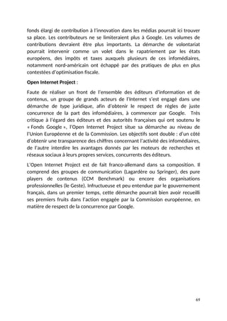 fonds élargi de contribution à l’innovation dans les médias pourrait ici trouver
sa place. Les contributeurs ne se limiteraient plus à Google. Les volumes de
contributions devraient être plus importants. La démarche de volontariat
pourrait intervenir comme un volet dans le rapatriement par les états
européens, des impôts et taxes auxquels plusieurs de ces infomédiaires,
notamment nord-américain ont échappé par des pratiques de plus en plus
contestées d’optimisation fiscale.
Open Internet Project :
Faute de réaliser un front de l’ensemble des éditeurs d’information et de
contenus, un groupe de grands acteurs de l’Internet s’est engagé dans une
démarche de type juridique, afin d’obtenir le respect de règles de juste
concurrence de la part des infomédiaires, à commencer par Google. Très
critique à l’égard des éditeurs et des autorités françaises qui ont soutenu le
« Fonds Google », l’Open Internet Project situe sa démarche au niveau de
l’Union Européenne et de la Commission. Les objectifs sont double : d’un côté
d’obtenir une transparence des chiffres concernant l’activité des infomédiaires,
de l’autre interdire les avantages donnés par les moteurs de recherches et
réseaux sociaux à leurs propres services, concurrents des éditeurs.
L’Open Internet Project est de fait franco-allemand dans sa composition. Il
comprend des groupes de communication (Lagardère ou Springer), des pure
players de contenus (CCM Benchmark) ou encore des organisations
professionnelles (le Geste). Infructueuse et peu entendue par le gouvernement
français, dans un premier temps, cette démarche pourrait bien avoir recueilli
ses premiers fruits dans l’action engagée par la Commission européenne, en
matière de respect de la concurrence par Google.
69
 
