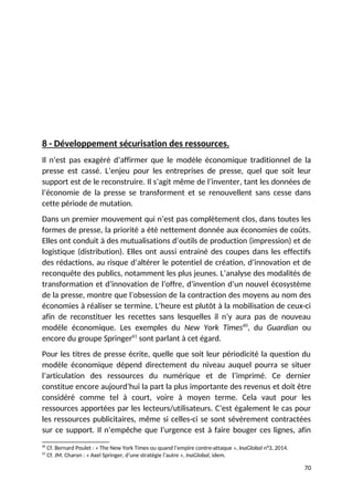 8 - Développement sécurisation des ressources.
Il n’est pas exagéré d’affirmer que le modèle économique traditionnel de la
presse est cassé. L’enjeu pour les entreprises de presse, quel que soit leur
support est de le reconstruire. Il s’agit même de l’inventer, tant les données de
l’économie de la presse se transforment et se renouvellent sans cesse dans
cette période de mutation.
Dans un premier mouvement qui n’est pas complètement clos, dans toutes les
formes de presse, la priorité a été nettement donnée aux économies de coûts.
Elles ont conduit à des mutualisations d’outils de production (impression) et de
logistique (distribution). Elles ont aussi entrainé des coupes dans les effectifs
des rédactions, au risque d’altérer le potentiel de création, d’innovation et de
reconquête des publics, notamment les plus jeunes. L’analyse des modalités de
transformation et d’innovation de l’offre, d’invention d’un nouvel écosystème
de la presse, montre que l’obsession de la contraction des moyens au nom des
économies à réaliser se termine. L’heure est plutôt à la mobilisation de ceux-ci
afin de reconstituer les recettes sans lesquelles il n’y aura pas de nouveau
modèle économique. Les exemples du New York Times60
, du Guardian ou
encore du groupe Springer61
sont parlant à cet égard.
Pour les titres de presse écrite, quelle que soit leur périodicité la question du
modèle économique dépend directement du niveau auquel pourra se situer
l’articulation des ressources du numérique et de l’imprimé. Ce dernier
constitue encore aujourd’hui la part la plus importante des revenus et doit être
considéré comme tel à court, voire à moyen terme. Cela vaut pour les
ressources apportées par les lecteurs/utilisateurs. C’est également le cas pour
les ressources publicitaires, même si celles-ci se sont sévèrement contractées
sur ce support. Il n’empêche que l’urgence est à faire bouger ces lignes, afin
60
Cf. Bernard Poulet : « The New York Times ou quand l’empire contre-attaque », InaGlobal n°3, 2014.
61
Cf. JM. Charon : « Axel Springer, d’une stratégie l’autre », InaGlobal, idem.
70
 