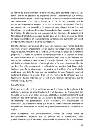 La notion de micro-paiement fit florès en 2010, sans pourtant s’imposer. Les
Echos l’ont mis en pratique, il y a quelques années. La contribution aux revenus
du site demeure faible. Le micro-paiement se heurte au mode de circulation
des Internautes d’un site à l’autre et à l’accès aux contenus via la
recommandation ou les moteurs de recherche. Acheter un contenu, d’un site
en passant par une procédure de paiement pour chaque transaction, est
fastidieux et ne peut que décourager les candidats. Tout pourrait changer avec
la création de plateformes qui proposerait des formules de prépaiement
forfaitaires. L’achat de contenus à l’unité, pour un très large éventail de titres
et sites d’information, en serait simplifié pour l’utilisateur qui verrait son crédit
débité pour chaque achat d’article ou de service.
Blendle, start-up néerlandaise offre une telle formule pour l’achat d’articles
imprimés. D’autres propositions sont en cours de développement, telle celle de
la jeune équipe, fondatrice de la start-up, Onemoretab. Le projet de plateforme
proposera à la vente les contenus numériques payants d’un bouquet de titres
et sites d’information, en cours de constitution. Déjà dans un passé récent des
démarches similaires ont été testées (Chronicly). Elles ont pâti d’un manque de
crédibilité auprès des éditeurs. Ce n’est plus le cas face aux résultats de Blendle
aux Pays Bas et le soutien qu’il recueille de la part du New York Times et de
Springer, sous forme d’un apport en capital de 3 millions d’euros. L’intérêt
porté pour une telle formule par un opérateur tel que Presstalis pourrait
également changer la donne. Il en est de même de la réflexion par un
fournisseur d’accès internet sur le test d’une formule comparable, sur le
marché contigu du livre.
Crowdfunding :
C’est une sorte de contre-expérience qui va à rebours de la tendance à la
gratuité. Le principe du crowdfunding est celui d’un appel au financement par
le public lui-même d’un projet ou d’une réalisation. Un tel financement peut
entrainer des contreparties, qui en matière de médias seront souvent des
abonnements, des participations à des rencontres, des présentations en
exclusivité. Les plateformes telles que Ulule ou KissKissBankBank excluent en
revanche des démarches en termes de participation morale ou financière au
capital.
Deux plateformes sont particulièrement actives en France, Ulule et
Kisskissbankbank, reposant sur ce principe de la contrepartie, sans
participation au capital. Jaimelinfo, en revanche se présente plutôt comme une
73
 