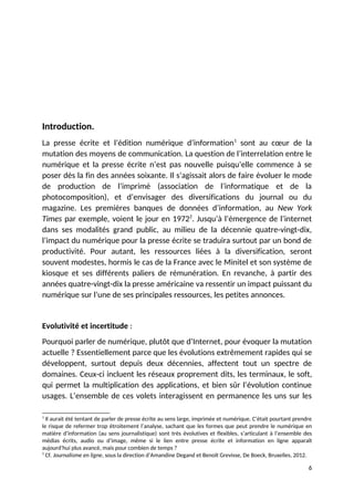 Introduction.
La presse écrite et l’édition numérique d’information1
sont au cœur de la
mutation des moyens de communication. La question de l’interrelation entre le
numérique et la presse écrite n’est pas nouvelle puisqu’elle commence à se
poser dès la fin des années soixante. Il s’agissait alors de faire évoluer le mode
de production de l’imprimé (association de l’informatique et de la
photocomposition), et d’envisager des diversifications du journal ou du
magazine. Les premières banques de données d’information, au New York
Times par exemple, voient le jour en 19722
. Jusqu’à l’émergence de l’internet
dans ses modalités grand public, au milieu de la décennie quatre-vingt-dix,
l’impact du numérique pour la presse écrite se traduira surtout par un bond de
productivité. Pour autant, les ressources liées à la diversification, seront
souvent modestes, hormis le cas de la France avec le Minitel et son système de
kiosque et ses différents paliers de rémunération. En revanche, à partir des
années quatre-vingt-dix la presse américaine va ressentir un impact puissant du
numérique sur l’une de ses principales ressources, les petites annonces.
Evolutivité et incertitude :
Pourquoi parler de numérique, plutôt que d’Internet, pour évoquer la mutation
actuelle ? Essentiellement parce que les évolutions extrêmement rapides qui se
développent, surtout depuis deux décennies, affectent tout un spectre de
domaines. Ceux-ci incluent les réseaux proprement dits, les terminaux, le soft,
qui permet la multiplication des applications, et bien sûr l’évolution continue
usages. L’ensemble de ces volets interagissent en permanence les uns sur les
1
Il aurait été tentant de parler de presse écrite au sens large, imprimée et numérique. C’était pourtant prendre
le risque de refermer trop étroitement l’analyse, sachant que les formes que peut prendre le numérique en
matière d’information (au sens journalistique) sont très évolutives et flexibles, s’articulant à l’ensemble des
médias écrits, audio ou d’image, même si le lien entre presse écrite et information en ligne apparaît
aujourd’hui plus avancé, mais pour combien de temps ?
2
Cf. Journalisme en ligne, sous la direction d’Amandine Degand et Benoît Grevisse, De Boeck, Bruxelles, 2012.
6
 