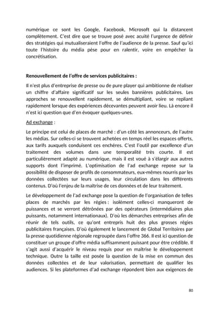 numérique ce sont les Google, Facebook, Microsoft qui la distancent
complètement. C’est dire que se trouve posé avec acuité l’urgence de définir
des stratégies qui mutualiseraient l’offre de l’audience de la presse. Sauf qu’ici
toute l’histoire du média pèse pour en ralentir, voire en empêcher la
concrétisation.
Renouvellement de l’offre de services publicitaires :
Il n’est plus d’entreprise de presse ou de pure player qui ambitionne de réaliser
un chiffre d’affaire significatif sur les seules bannières publicitaires. Les
approches se renouvellent rapidement, se démultipliant, voire se repliant
rapidement lorsque des expériences décevantes peuvent avoir lieu. Là encore il
n’est ici question que d’en évoquer quelques-unes.
Ad exchange :
Le principe est celui de places de marché : d’un côté les annonceurs, de l’autre
les médias. Sur celles-ci se trouvent achetées en temps réel les espaces offerts,
aux tarifs auxquels conduisent ces enchères. C’est l’outil par excellence d’un
traitement des volumes dans une temporalité très courte. Il est
particulièrement adapté au numérique, mais il est voué à s’élargir aux autres
supports dont l’imprimé. L’optimisation de l’ad exchange repose sur la
possibilité de disposer de profils de consommateurs, eux-mêmes nourris par les
données collectées sur leurs usages, leur circulation dans les différents
contenus. D’où l’enjeu de la maîtrise de ces données et de leur traitement.
Le développement de l’ad exchange pose la question de l’organisation de telles
places de marchés par les régies : isolément celles-ci manqueront de
puissances et se verront détrônées par des opérateurs (intermédiaires plus
puissants, notamment internationaux). D’où les démarches entreprises afin de
réunir de tels outils, ce qu’ont entrepris huit des plus grosses régies
publicitaires françaises. D’où également le lancement de Global Territoires par
la presse quotidienne régionale regroupée dans l’offre 366. Il est ici question de
constituer un groupe d’offre média suffisamment puissant pour être crédible. Il
s’agit aussi d’acquérir le niveau requis pour en maîtrise le développement
technique. Outre la taille est posée la question de la mise en commun des
données collectées et de leur valorisation, permettant de qualifier les
audiences. Si les plateformes d’ad exchange répondent bien aux exigences de
80
 