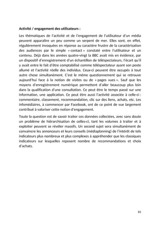 Activité / engagement des utilisateurs :
Les thématiques de l’activité et de l’engagement de l’utilisateur d’un média
peuvent apparaître un peu comme un serpent de mer. Elles sont, en effet,
régulièrement invoquées en réponse au caractère frustre de la caractérisation
des audiences par le simple « contact » constaté entre l’utilisateur et un
contenu. Déjà dans les années quatre-vingt la BBC avait mis en évidence, par
un dispositif d’enregistrement d’un échantillon de téléspectateurs, l’écart qu’il
y avait entre le fait d’être comptabilisé comme téléspectateur ayant son poste
allumé et l’activité réelle des individus. Ceux-ci peuvent être occupés à tout
autre chose simultanément. C’est le même questionnement qui se retrouve
aujourd’hui face à la notion de visites ou de « pages vues ». Sauf que les
moyens d’enregistrement numérique permettent d’aller beaucoup plus loin
dans la qualification d’une consultation. Ce peut être le temps passé sur une
information, une application. Ce peut être aussi l’activité associée à celle-ci :
commentaire, classement, recommandation, clic sur des liens, achats, etc. Les
infomédiaires, à commencer par Facebook, ont de ce point de vue largement
contribué à valoriser cette notion d’engagement.
Toute la question est de savoir traiter ces données collectées, avec sans doute
un problème de hiérarchisation de celles-ci, tant les volumes à traiter et à
exploiter peuvent se révéler massifs. Un second sujet sera simultanément de
convaincre les annonceurs et leurs conseils (médiaplanning) de l’intérêt de tels
indicateurs plus nombreux et plus complexes à appréhender que les classiques
indicateurs sur lesquelles reposent nombre de recommandations et choix
d’achats.
83
 