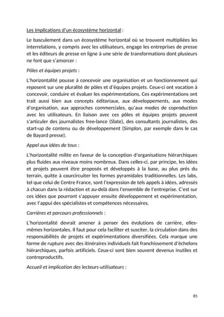 Les implications d’un écosystème horizontal :
Le basculement dans un écosystème horizontal où se trouvent multipliées les
interrelations, y compris avec les utilisateurs, engage les entreprises de presse
et les éditeurs de presse en ligne à une série de transformations dont plusieurs
ne font que s’amorcer :
Pôles et équipes projets :
L’horizontalité pousse à concevoir une organisation et un fonctionnement qui
reposent sur une pluralité de pôles et d’équipes projets. Ceux-ci ont vocation à
concevoir, conduire et évaluer les expérimentations. Ces expérimentations ont
trait aussi bien aux concepts éditoriaux, aux développements, aux modes
d’organisation, aux approches commerciales, qu’aux modes de coproduction
avec les utilisateurs. En liaison avec ces pôles et équipes projets peuvent
s’articuler des journalistes free-lance (Slate), des consultants journalistes, des
start-up de contenu ou de développement (Simplon, par exemple dans le cas
de Bayard presse).
Appel aux idées de tous :
L’horizontalité milite en faveur de la conception d’organisations hiérarchiques
plus fluides aux niveaux moins nombreux. Dans celles-ci, par principe, les idées
et projets peuvent être proposés et développés à la base, au plus près du
terrain, quitte à courcircuiter les formes pyramidales traditionnelles. Les labs,
tel que celui de Centre France, sont l’expression de tels appels à idées, adressés
à chacun dans la rédaction et au-delà dans l’ensemble de l’entreprise. C’est sur
ces idées que pourront s’appuyer ensuite développement et expérimentation,
avec l’appui des spécialistes et compétences nécessaires.
Carrières et parcours professionnels :
L’horizontalité devrait amener à penser des évolutions de carrière, elles-
mêmes horizontales. Il faut pour cela faciliter et susciter, la circulation dans des
responsabilités de projets et expérimentations diversifiées. Cela marque une
forme de rupture avec des itinéraires individuels fait franchissement d’échelons
hiérarchiques, parfois artificiels. Ceux-ci sont bien souvent devenus inutiles et
contreproductifs.
Accueil et implication des lecteurs-utilisateurs :
85
 