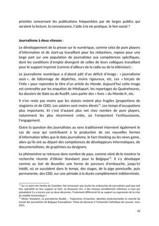 priorités concernant les publications fréquentées par de larges publics qui
seraient la lecture, la connaissance, l’aide à la vie pratique, le lien social ?
Journalisme à deux vitesses :
Le développement de la presse sur le numérique, comme celui de pure players
d’information et de start-up travaillant pour les rédactions, repose pour une
large part sur une population de journalistes aux compétences spécifiques,
dont les conditions d’emploi divergent de celles de leurs collègues travaillant
pour le support imprimé (comme d’ailleurs de la radio ou de la télévision) :
Le journalisme numérique a d’abord pâti d’un déficit d’image : « journalisme
assis », de bâtonnage de dépêches, moins rigoureux, etc. Les « forçats de
l’info » pour reprendre le titre d’un article du Monde. Aujourd’hui cette image
est contredite par les enquêtes de Médiapart, les reportages du Quatreheures,
les dossiers de Slate ou de Rue89, sans parler des « lives » du Monde.fr, etc.
Il n’en reste pas moins que les statuts restent plus fragiles (proportions de
stagiaires et de CDD). Les salaires sont moins élevés75
. Les temps d’occupations
plus importants. Et c’est d’autant plus net chez nombre de pure players,
notamment les plus récemment créés, où l’emportent l’enthousiasme,
l’engagement.
Outre la question des journalistes au sens traditionnel intervient également le
cas de ceux qui contribuent à la production de ces nouvelles formes
d’information telles que le data journalisme, le fact checking ou les news game,
alors qu’ils ont au départ des compétences de développeurs informatiques, de
documentalistes, de graphistes ou designers.
Le phénomène se retrouve dans nombre de pays, comme vient de le montrer la
recherche récente d’Olivier Standaert pour la Belgique76
. Il s’y développe
comme au Soir de Bruxelles une forme de parcours d’embauche, jusqu’ici
inédit, où se succèdent dans le temps, des stages, de la pige ponctuelle, puis
permanente, des CDD, sur une période à la durée complètement indéterminée.
75
Sur ce point Jon Henley du Guardian, fait remarquer que toutes les embauches de journalistes quel que soit
leur spécialité ou leur support se font, au Royaume Uni, à des niveaux sensiblement inférieurs à ceux qui
prévalaient il y a encore une ou deux décennies. Traitement différencié lié au support ou expression de la crise
du modèle économique ?
76
Olivier Standaert, Le journalisme flexible – Trajectoires d’insertion, identités professionnelles et marché du
travail des journalistes de Belgique francophone. Thèse de doctorat à l’Université Catholique de Louvain, mars
2015.
92
 