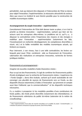 périodicité), mais qui doivent être dépassés si l’intervention de l’Etat se donne
pour objet l’innovation, l’expérimentation, la nécessaire attractivité du secteur.
Alors que ceux-ci se révèlent le seul chemin possible pour la construction de
modèles économiques viables.
Accompagnement du couple innovation – expérimentation :
Concrètement l’intervention de l’Etat doit donner toute sa place, si ce n’est la
priorité au binôme innovation – expérimentation, sachant que bien sûr les
acteurs sont les entreprises elles-mêmes. Le problème est ici, qu’il y a, à
dépasser la contradiction entre l’importance des moyens et des énergies à
mobiliser pour l’innovation - expérimentation (notamment les labs,
l’investissement en recherche développement, les compétences diversifiées à
réunir, etc.) et la faible rentabilité des modèles économiques actuels, qui
limitent ces moyens.
Pour intervenir, à son niveau, face à une telle contradiction, les leviers sur
lesquels peut jouer l’Etat, combinent : aide au financement de l’innovation,
valorisation des réalisations et entreprises innovantes, recherche de formes
juridiques inédites :
Financements et accompagnement :
Imaginer de nouvelles modalités d’aides financières mixtes :
Pour ce qui est des financements, il s’agit de combiner les financements publics
(Fonds stratégique) avec la recherche de financements mixtes. L’expérience du
« Fonds Google », devra être évaluée, sachant qu’il serait souhaitable de voir
converger une pluralité de sources de financements vers un Fonds, ou des
dispositifs (fiscaux notamment,) d’aides à l’innovation qui prennent en compte
aussi bien l’éditorial, que la commercialisation77
et les dispositifs techniques
nécessaires.
Il y a matière à prospecter ici les modalités possibles d’une combinaison de
fonds publics, des fonds privés diversifiés (notamment des infomédiaires), et
de financements volontaires du public lui-même (extension de la notion de
crowdfunding).
77
Telle l’expérimentation d’une place de marché mutualisée sur le modèle du projet « Constantinoples », à
l’initiative de plusieurs entreprises et groupe de presse, dont Prisma Média.
95
 
