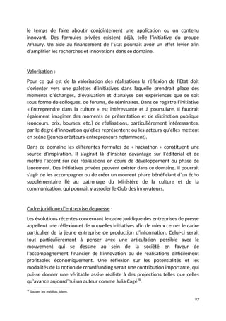 le temps de faire aboutir conjointement une application ou un contenu
innovant. Des formules privées existent déjà, telle l’initiative du groupe
Amaury. Un aide au financement de l’Etat pourrait avoir un effet levier afin
d’amplifier les recherches et innovations dans ce domaine.
Valorisation :
Pour ce qui est de la valorisation des réalisations la réflexion de l’Etat doit
s’orienter vers une palettes d’initiatives dans laquelle prendrait place des
moments d’échanges, d’évaluation et d’analyse des expériences que ce soit
sous forme de colloques, de forums, de séminaires. Dans ce registre l’initiative
« Entreprendre dans la culture » est intéressante et à poursuivre. Il faudrait
également imaginer des moments de présentation et de distinction publique
(concours, prix, bourses, etc.) de réalisations, particulièrement intéressantes,
par le degré d’innovation qu’elles représentent ou les acteurs qu’elles mettent
en scène (jeunes créateurs-entrepreneurs notamment).
Dans ce domaine les différentes formules de « hackathon » constituent une
source d’inspiration. Il s’agirait là d’insister davantage sur l’éditorial et de
mettre l’accent sur des réalisations en cours de développement ou phase de
lancement. Des initiatives privées peuvent exister dans ce domaine. Il pourrait
s’agir de les accompagner ou de créer un moment phare bénéficiant d’un écho
supplémentaire lié au patronage du Ministère de la culture et de la
communication, qui pourrait y associer le Club des innovateurs.
Cadre juridique d’entreprise de presse :
Les évolutions récentes concernant le cadre juridique des entreprises de presse
appellent une réflexion et de nouvelles initiatives afin de mieux cerner le cadre
particulier de la jeune entreprise de production d’information. Celui-ci serait
tout particulièrement à penser avec une articulation possible avec le
mouvement qui se dessine au sein de la société en faveur de
l’accompagnement financier de l’innovation ou de réalisations difficilement
profitables économiquement. Une réflexion sur les potentialités et les
modalités de la notion de crowdfunding serait une contribution importante, qui
puisse donner une véritable assise réaliste à des projections telles que celles
qu’avance aujourd’hui un auteur comme Julia Cagé78
.
78
Sauver les médias, idem.
97
 