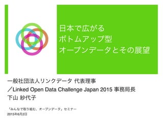 日本で広がる	
  
ボトムアップ型	
  
オープンデータとその展望
一般社団法人リンクデータ 代表理事!
／Linked Open Data Challenge Japan 2015 事務局長!
下山 紗代子!
!
2015年6月2日 「みんなで取り組む、オープンデータ」セミナー講演資料 CC-BY!
 