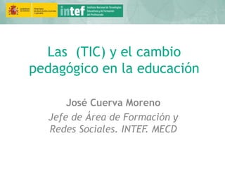 Las (TIC) y el cambio
pedagógico en la educación
José Cuerva Moreno
Jefe de Área de Formación y
Redes Sociales. INTEF. MECD
 