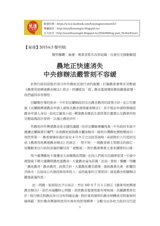 1
【巢運】2015.6.3 聲明稿
聲明團體：巢運、專業者都市改革組織、社會住宅推動聯盟
農地正快速消失
中央修辦法嚴管刻不容緩
針對行政院屈服於部分炒作農地民意代表的施壓，打臉農委會要求其暫緩
《農業用地興建農舍辦法》修正，持續縱容「假」農舍濫建導致農地嚴重破壞，
我們感到非常憤怒。
回顧整件事的始末，今年初宜蘭縣政府丟出農舍農用的政策方針，並公告實
施《宜蘭縣興建農舍申請人資格及農舍建築審查辦法》，其中規定申請時需確認
農舍申請人身份、並成立審查小組、興建農舍應具生產經營計畫書以及農業用地
完整區塊設計原則，以遏止農地炒作。
然農地炒作興建農舍是全國性議題，而非宜蘭縣專屬現象，中央政府本就不
應讓宜蘭縣單打獨鬥，坐視農地被假農舍蠶食鯨吞，搞到台灣農地價格變成另一
項世界第一。農委會陳保基於是在 4 月 9 日立法院答詢時，承諾將於六月底前完
成《農業用地興建農舍辦法》的修正。 想不到，一個農委會主管辦法的修訂，
卻驚動來自行政院高層的關切而「被暫緩」，對於農業專業主委來講情何以堪。
現今臺灣農地不僅遭受大面積徵收問題，也因人們城市田園夢慾望，引發中
產階級下鄉大量購買農地蓋農舍，大量農舍淪為莊園、民宿、營地、餐廳，悖離
「農地農用、農舍農用」政策方針，大量農地遭受破壞，重挫農業生產、影響防
洪排水，且造成公共建設無效率投入。這些亂象的主要原因，就是農舍相關辦法
嚴重疏漏所致。
此一問題，監察院也予以糾正，然在 102 年 7 月 1 日修正《農業用地興建
農舍辦法》，卻仍未碰觸核心問題，致使農舍濫建現象有增無減。其關鍵要害在
於，現行辦法對農民身分沒有明確定義，對於拿到建照的農舍移轉承受對象無明
確規範，對於農舍興建與使用亦無有效管理標準，全數交由各地方政府自行認
臉書粉專：https://www.facebook.com/housingmovement2.0
專屬網頁：http://socialhousingtw.blogspot.tw/
五大訴求：http://socialhousingtw.blogspot.tw/2014/08/blog-post_96.html#more
 