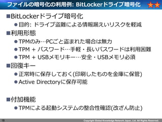 Copyright Global Knowledge Network Japan, Ltd. All Rights Reserved.
եΰŻ: BitLockerɥ饤ְŻ
?BitLockerɥ饤ְŻ
?Ŀ: ɥ饤ֵyˤ©ꥹXp
?ΑB
?TPMΤߡPCȵޤ줿Ϥϟo
?TPM + ѥ`ɡX?Lѥ`ɤy
?TPM + USBꥭ`ȫ?USB
?؏ͥ`
?r˱椷Ƥ(ӡˢΤ˱)
?Active Directory˱
?әC
?TPMˤӥƥԴ_J(Ĥֹ)
16
 