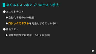 よくあるスマホアプリのテスト手法
ユニットテスト
自動化するのが一般的
ロジックのテストを対象とすることが多い
結合テスト
可能な限りで自動化、もしくは手動
21
 