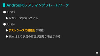 Androidのテスティングフレームワーク
JUnit3
レガシーで安定している
JUnit4
テストケースの構造化が可能
JUnit3より状況の再現が困難な場合がある
24
 