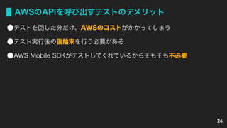 AWSのAPIを呼び出すテストのデメリット
テストを回した分だけ、AWSのコストがかかってしまう
テスト実行後の後始末を行う必要がある
AWS Mobile SDKがテストしてくれているからそもそも不必要
26
 