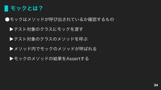 モックとは？
モックはメソッドが呼び出されているか確認するもの
テスト対象のクラスにモックを渡す
テスト対象のクラスのメソッドを呼ぶ
メソッド内でモックのメソッドが呼ばれる
モックのメソッドの結果をAssertする
34
 