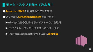 モック・スタブを作ってみよう！
Amazon SNSを利用するアプリを想定
アプリからCreateEndpointを呼び出す
APNsまたはGCMからデバイストークンを取得
デバイストークンをリクエストパラメータに
PlatformEndpointをデバイスから直接生成
37
 