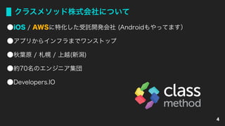 クラスメソッド株式会社について
iOS / AWSに特化した受託開発会社 (Androidもやってます）
アプリからインフラまでワンストップ
秋葉原 / 札幌 / 上越(新潟)
約70名のエンジニア集団
Developers.IO
4
 