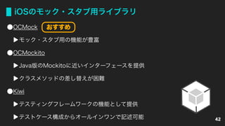 iOSのモック・スタブ用ライブラリ
OCMock
モック・スタブ用の機能が豊富
OCMockito
Java版のMockitoに近いインターフェースを提供
クラスメソッドの差し替えが困難
Kiwi
テスティングフレームワークの機能として提供
テストケース構成からオールインワンで記述可能 42
おすすめ
 