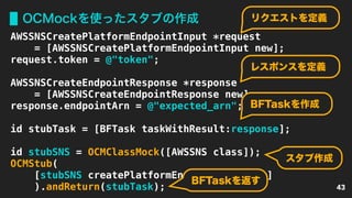 OCMockを使ったスタブの作成
43
AWSSNSCreatePlatformEndpointInput *request
= [AWSSNSCreatePlatformEndpointInput new];
request.token = @"token";
AWSSNSCreateEndpointResponse *response
= [AWSSNSCreateEndpointResponse new];
response.endpointArn = @"expected_arn";
id stubTask = [BFTask taskWithResult:response];
id stubSNS = OCMClassMock([AWSSNS class]);
OCMStub(
[stubSNS createPlatformEndpoint:request]
).andReturn(stubTask);
リクエストを定義
レスポンスを定義
BFTaskを作成
スタブ作成
BFTaskを返す
 