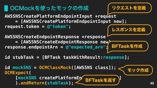 OCMockを使ったモックの作成
45
AWSSNSCreatePlatformEndpointInput *request
= [AWSSNSCreatePlatformEndpointInput new];
request.token = @"token";
AWSSNSCreateEndpointResponse *response
= [AWSSNSCreateEndpointResponse new];
response.endpointArn = @"expected_arn";
id stubTask = [BFTask taskWithResult:response];
id mockSNS = OCMClassMock([AWSSNS class]);
OCMExpect(
[mockSNS createPlatformEndpoint:request]
).andReturn(stubTask);
リクエストを定義
レスポンスを定義
BFTaskを作成
モック作成
BFTaskを返す
 