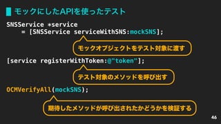 モックにしたAPIを使ったテスト
46
SNSService *service
= [SNSService serviceWithSNS:mockSNS];
[service registerWithToken:@"token"];
OCMVerifyAll(mockSNS);
モックオブジェクトをテスト対象に渡す
テスト対象のメソッドを呼び出す
期待したメソッドが呼び出されたかどうかを検証する
 