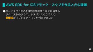 AWS SDK for iOSでモック・スタブを作るときの課題
サービスクラスのAPIを呼び出すときに利用する 
リクエストのクラス、レスポンスのクラスの 
等価性がオブジェクトでしか判定できない
47
 